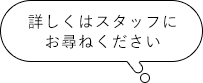 詳しくはスタッフにお尋ねください